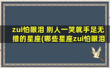 zui怕眼泪 别人一哭就手足无措的星座(哪些星座zui怕眼泪？TA们一哭就手足无措！)